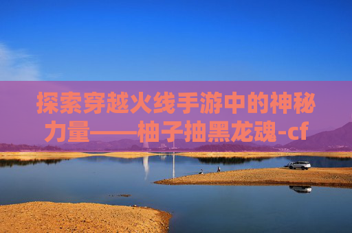 探索穿越火线手游中的神秘力量——柚子抽黑龙魂-cf手游柚子抽黑龙魂多少钱 探索穿越火线手游中的神秘力量——柚子抽黑龙魂-cf手游柚子抽黑龙魂多少钱
