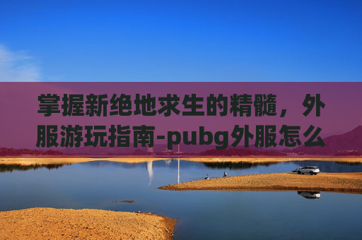 掌握新绝地求生的精髓,外服游玩指南-pubg外服怎么玩 掌握新绝地求生的精髓,外服游玩指南-pubg外服怎么玩