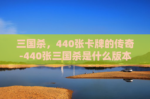 三国杀,440张卡牌的传奇-440张三国杀是什么版本的 三国杀,440张卡牌的传奇-440张三国杀是什么版本的