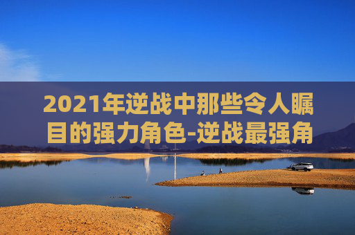 2021年逆战中那些令人瞩目的强力角色-逆战最强角色 2021年逆战中那些令人瞩目的强力角色-逆战最强角色