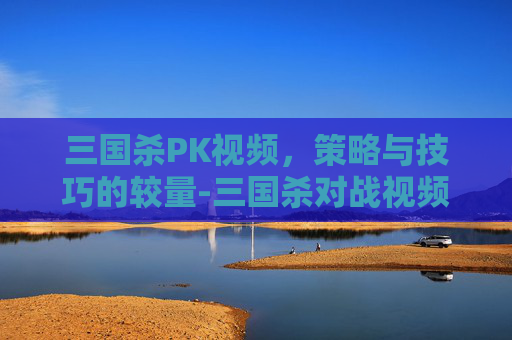 三国杀PK视频,策略与技巧的较量-三国杀对战视频 三国杀PK视频,策略与技巧的较量-三国杀对战视频
