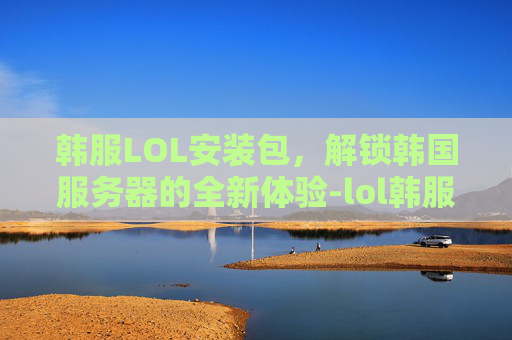韩服LOL安装包,解锁韩国服务器的全新体验-lol韩服下载器 韩服LOL安装包,解锁韩国服务器的全新体验-lol韩服下载器