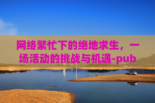 网络繁忙下的绝地求生,一场活动的挑战与机遇-pubg为什么说网络繁忙 网络繁忙下的绝地求生,一场活动的挑战与机遇-pubg为什么说网络繁忙
