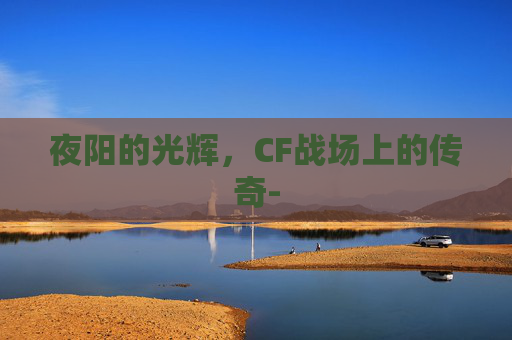 夜阳的光辉,CF战场上的传奇- 夜阳的光辉,CF战场上的传奇-