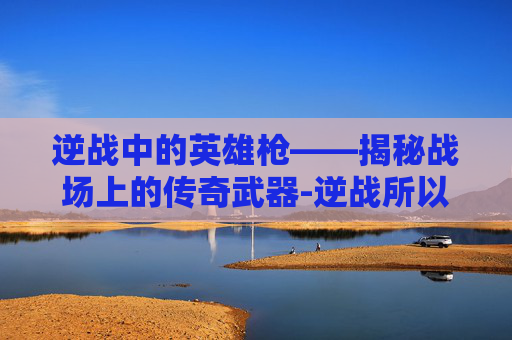 逆战中的英雄枪——揭秘战场上的传奇武器-逆战所以英雄枪都不能用