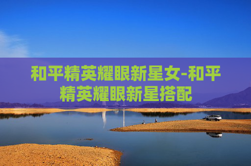 和平精英耀眼新星女-和平精英耀眼新星搭配 和平精英耀眼新星女-和平精英耀眼新星搭配