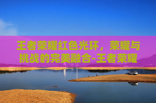王者荣耀红色光环,荣耀与挑战的完美融合-王者荣耀红色光环是什么 王者荣耀红色光环,荣耀与挑战的完美融合-王者荣耀红色光环是什么