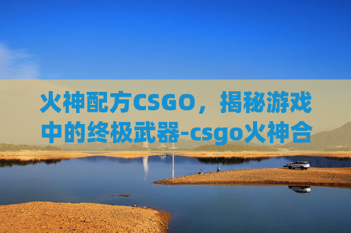 火神配方CSGO,揭秘游戏中的终极武器-csgo火神合成配方 火神配方CSGO,揭秘游戏中的终极武器-csgo火神合成配方