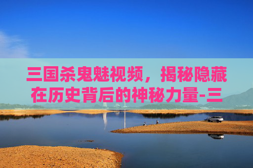 三国杀鬼魅视频,揭秘隐藏在历史背后的神秘力量-三国杀鬼魅视频解说 三国杀鬼魅视频,揭秘隐藏在历史背后的神秘力量-三国杀鬼魅视频解说