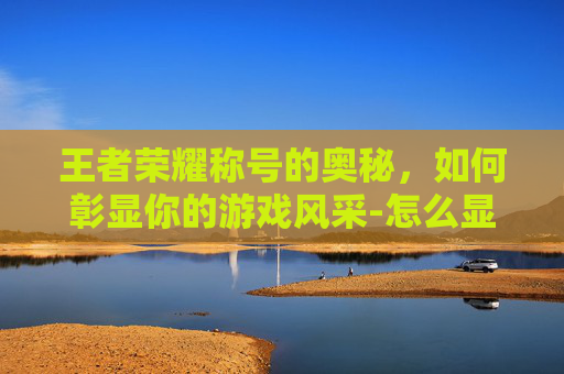 王者荣耀称号的奥秘,如何彰显你的游戏风采-怎么显示王者荣耀称号名字 王者荣耀称号的奥秘,如何彰显你的游戏风采-怎么显示王者荣耀称号名字