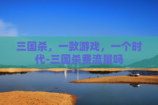 三国杀,一款游戏,一个时代-三国杀费流量吗 三国杀,一款游戏,一个时代-三国杀费流量吗