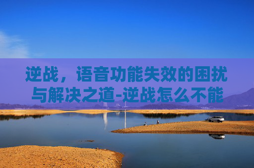 逆战,语音功能失效的困扰与解决之道-逆战怎么不能语音聊天 逆战,语音功能失效的困扰与解决之道-逆战怎么不能语音聊天