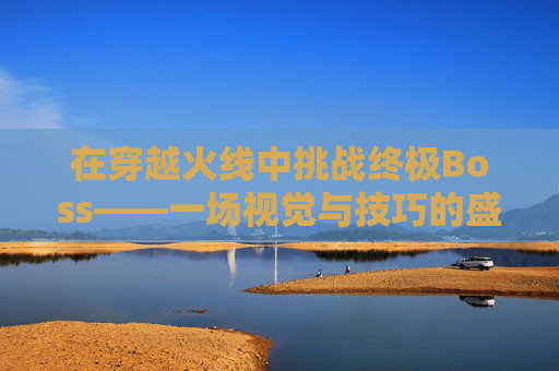 在穿越火线中挑战终极Boss——一场视觉与技巧的盛宴-穿越火线打boss视频 在穿越火线中挑战终极Boss——一场视觉与技巧的盛宴-穿越火线打boss视频