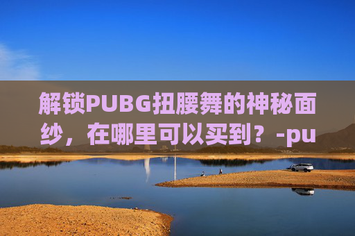 解锁PUBG扭腰舞的神秘面纱,在哪里可以买到?-pubg舞蹈扭腰 解锁PUBG扭腰舞的神秘面纱,在哪里可以买到?-pubg舞蹈扭腰