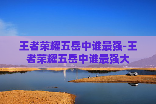 王者荣耀五岳中谁最强-王者荣耀五岳中谁最强大 王者荣耀五岳中谁最强-王者荣耀五岳中谁最强大