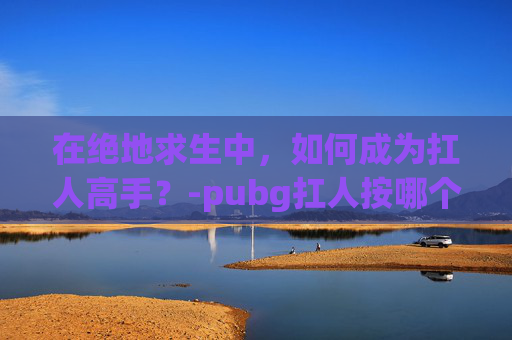在绝地求生中，如何成为扛人高手？-pubg扛人按哪个键