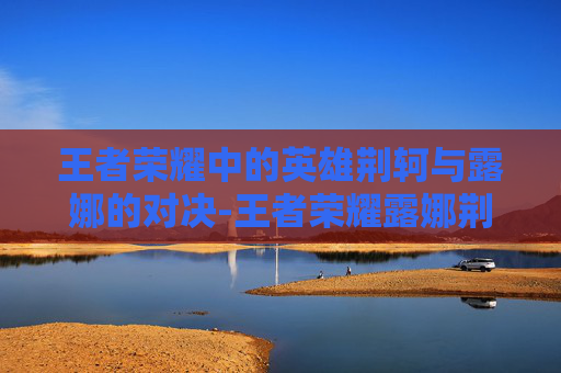 王者荣耀中的英雄荆轲与露娜的对决-王者荣耀露娜荆轲怎么玩 王者荣耀中的英雄荆轲与露娜的对决-王者荣耀露娜荆轲怎么玩