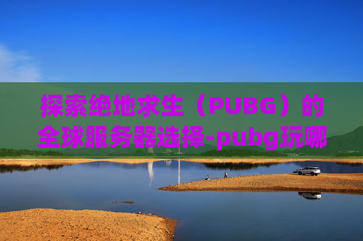 探索绝地求生(PUBG)的全球服务器选择-pubg玩哪个服比较好 探索绝地求生(PUBG)的全球服务器选择-pubg玩哪个服比较好