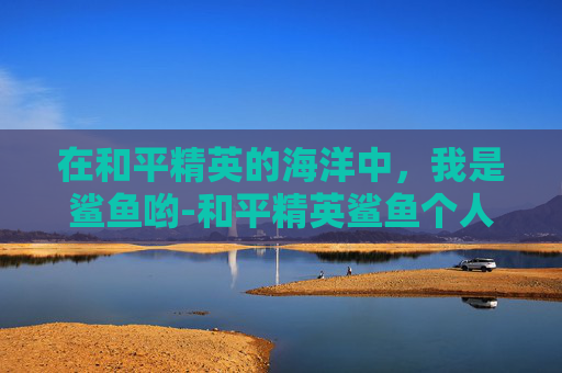 在和平精英的海洋中,我是鲨鱼哟-和平精英鲨鱼个人简介 在和平精英的海洋中,我是鲨鱼哟-和平精英鲨鱼个人简介