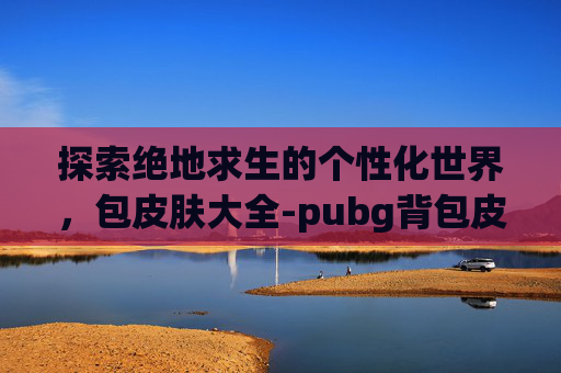 探索绝地求生的个性化世界,包皮肤大全-pubg背包皮肤大全 探索绝地求生的个性化世界,包皮肤大全-pubg背包皮肤大全