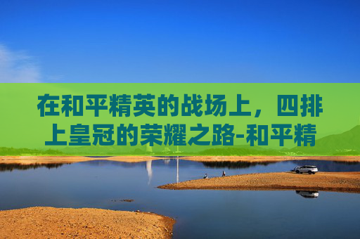 在和平精英的战场上,四排上皇冠的荣耀之路-和平精英四排上皇冠怎么上 在和平精英的战场上,四排上皇冠的荣耀之路-和平精英四排上皇冠怎么上