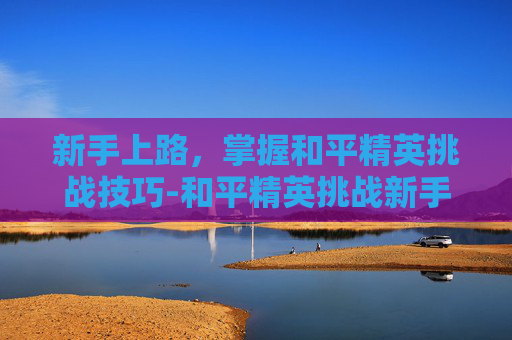 新手上路，掌握和平精英挑战技巧-和平精英挑战新手教学视频大全