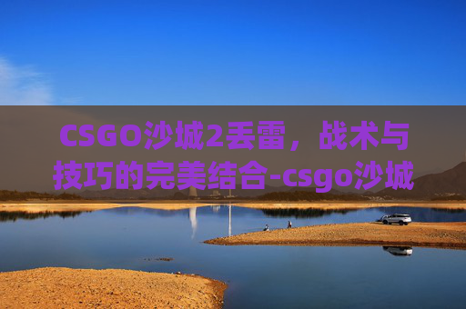 CSGO沙城2丢雷,战术与技巧的完美结合-csgo沙城2报点图 CSGO沙城2丢雷,战术与技巧的完美结合-csgo沙城2报点图