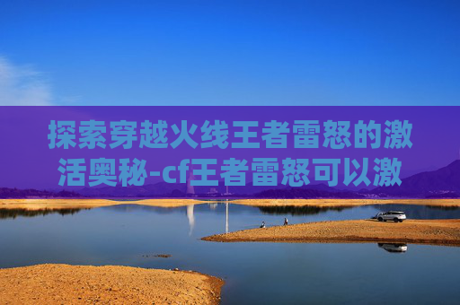 探索穿越火线王者雷怒的激活奥秘-cf王者雷怒可以激活吗 探索穿越火线王者雷怒的激活奥秘-cf王者雷怒可以激活吗
