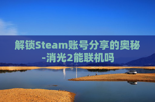 解锁Steam账号分享的奥秘-消光2能联机吗 解锁Steam账号分享的奥秘-消光2能联机吗