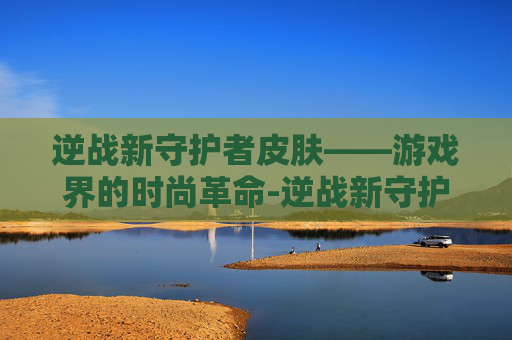 逆战新守护者皮肤——游戏界的时尚革命-逆战新守护者皮肤怎么获得