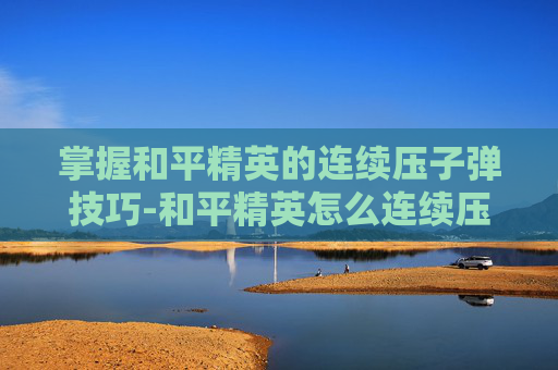 掌握和平精英的连续压子弹技巧-和平精英怎么连续压子弹的 掌握和平精英的连续压子弹技巧-和平精英怎么连续压子弹的