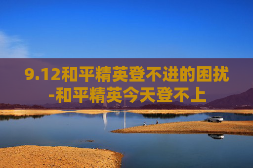9.12和平精英登不进的困扰-和平精英今天登不上 9.12和平精英登不进的困扰-和平精英今天登不上