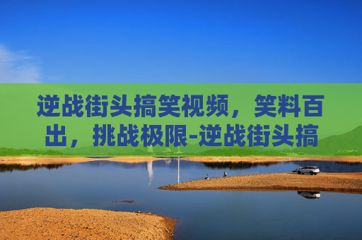 逆战街头搞笑视频,笑料百出,挑战极限-逆战街头搞笑视频大全 逆战街头搞笑视频,笑料百出,挑战极限-逆战街头搞笑视频大全