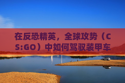 在反恐精英,全球攻势(CS:GO)中如何驾驭装甲车-csgo里面怎么开装甲车模式 在反恐精英,全球攻势(CS:GO)中如何驾驭装甲车-csgo里面怎么开装甲车模式