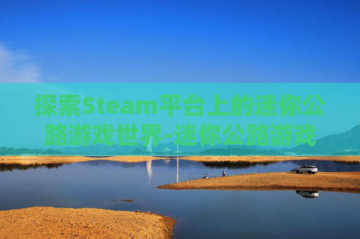 探索Steam平台上的迷你公路游戏世界-迷你公路游戏下载 探索Steam平台上的迷你公路游戏世界-迷你公路游戏下载