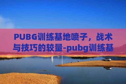 PUBG训练基地喷子,战术与技巧的较量-pubg训练基地样子 PUBG训练基地喷子,战术与技巧的较量-pubg训练基地样子