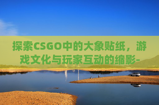 探索CSGO中的大象贴纸,游戏文化与玩家互动的缩影-csgo大象印花 探索CSGO中的大象贴纸,游戏文化与玩家互动的缩影-csgo大象印花