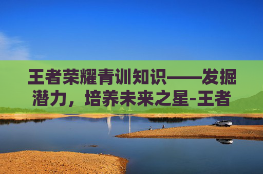 王者荣耀青训知识——发掘潜力,培养未来之星-王者荣耀青训内容 王者荣耀青训知识——发掘潜力,培养未来之星-王者荣耀青训内容