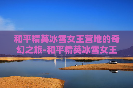 和平精英冰雪女王营地的奇幻之旅-和平精英冰雪女王营地在哪 和平精英冰雪女王营地的奇幻之旅-和平精英冰雪女王营地在哪