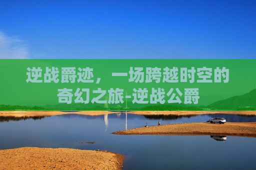 逆战爵迹,一场跨越时空的奇幻之旅-逆战公爵 逆战爵迹,一场跨越时空的奇幻之旅-逆战公爵