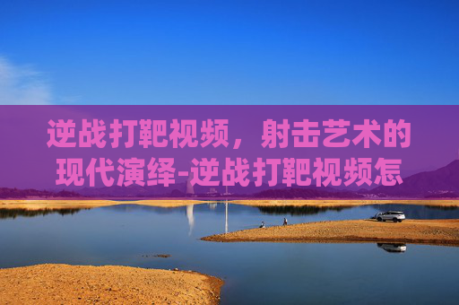 逆战打靶视频，射击艺术的现代演绎-逆战打靶视频怎么看
