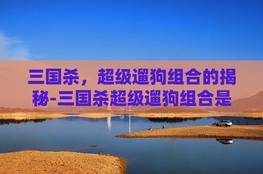 三国杀,超级遛狗组合的揭秘-三国杀超级遛狗组合是谁 三国杀,超级遛狗组合的揭秘-三国杀超级遛狗组合是谁