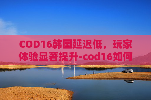 COD16韩国延迟低,玩家体验显著提升-cod16如何显示延迟 COD16韩国延迟低,玩家体验显著提升-cod16如何显示延迟