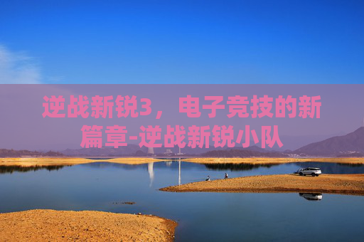 逆战新锐3,电子竞技的新篇章-逆战新锐小队 逆战新锐3,电子竞技的新篇章-逆战新锐小队