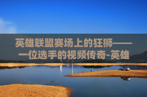 英雄联盟赛场上的狂狮——一位选手的视频传奇-英雄联盟狂狮多少钱 英雄联盟赛场上的狂狮——一位选手的视频传奇-英雄联盟狂狮多少钱