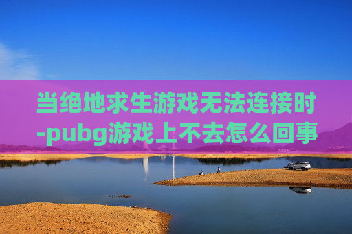 当绝地求生游戏无法连接时-pubg游戏上不去怎么回事 当绝地求生游戏无法连接时-pubg游戏上不去怎么回事