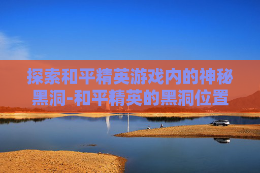 探索和平精英游戏内的神秘黑洞-和平精英的黑洞位置在哪里打开 探索和平精英游戏内的神秘黑洞-和平精英的黑洞位置在哪里打开