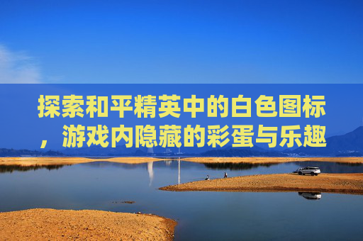 探索和平精英中的白色图标,游戏内隐藏的彩蛋与乐趣-和平精英白色标志是什么 探索和平精英中的白色图标,游戏内隐藏的彩蛋与乐趣-和平精英白色标志是什么