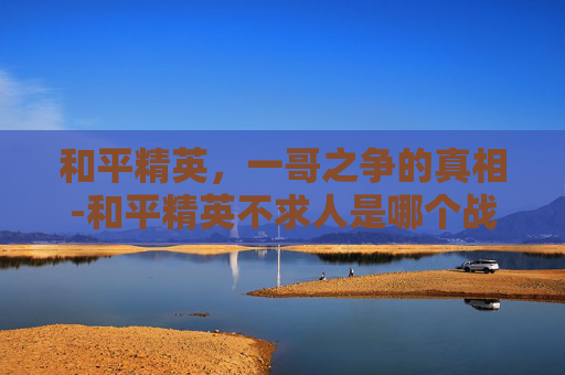 和平精英,一哥之争的真相-和平精英不求人是哪个战队的 和平精英,一哥之争的真相-和平精英不求人是哪个战队的