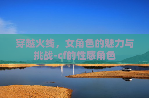 穿越火线，女角色的魅力与挑战-cf的性感角色